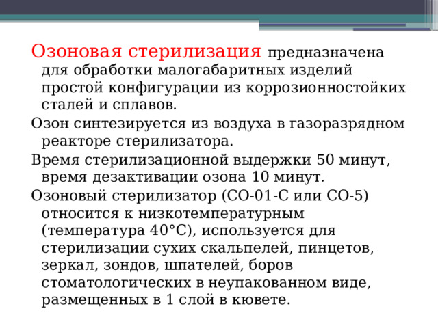 Озоновая стерилизация предназначена для обработки малогабаритных изделий простой конфигурации из коррозионностойких сталей и сплавов. Озон синтезируется из воздуха в газоразрядном реакторе стерилизатора. Время стерилизационной выдержки 50 минут, время дезактивации озона 10 минут. Озоновый стерилизатор (СО-01-С или СО-5) относится к низкотемпературным (температура 40°С), используется для стерилизации сухих скальпелей, пинцетов, зеркал, зондов, шпателей, боров стоматологических в неупакованном виде, размещенных в 1 слой в кювете. 