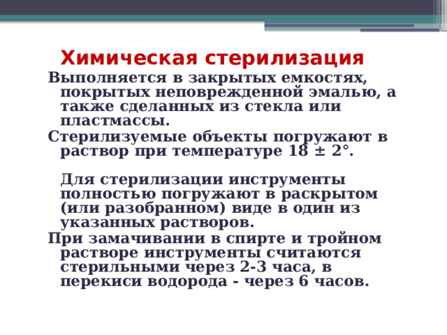  Химическая стерилизация Выполняется в закрытых емкостях, покрытых неповрежденной эмалью, а также сделанных из стекла или пластмассы. Стерилизуемые объекты погружают в раствор при температуре 18 ± 2°.   Для стерилизации инструменты полностью погружают в раскрытом (или разобранном) виде в один из указанных растворов. При замачивании в спирте и тройном растворе инструменты считаются стерильными через 2-3 часа, в перекиси водорода - через 6 часов.    
