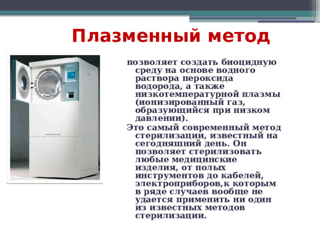  Плазменный метод  позволяет создать биоцидную среду на основе водного раствора пероксида водорода, а также низкотемпературной плазмы (ионизированный газ, образующийся при низком давлении). Это самый современный метод стерилизации, известный на сегодняшний день. Он позволяет стерилизовать любые медицинские изделия, от полых инструментов до кабелей, электроприборов,к которым в ряде случаев вообще не удается применить ни один из известных методов стерилизации. 