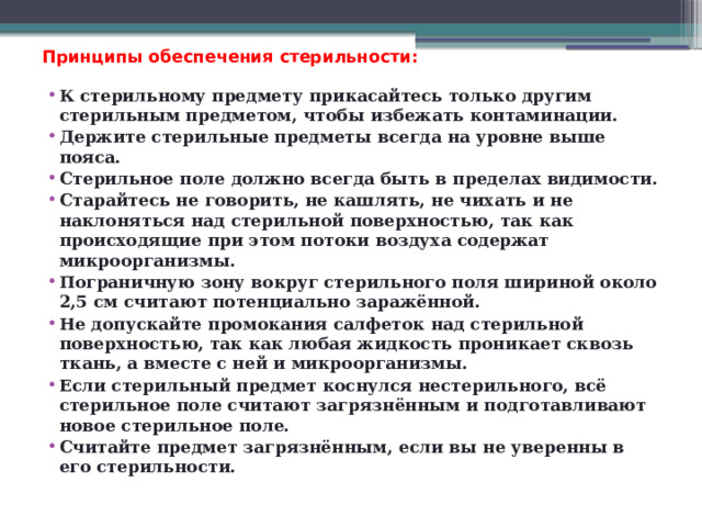 Принципы обеспечения стерильности:   К стерильному предмету прикасайтесь только другим стерильным предметом, чтобы избежать контаминации. Держите стерильные предметы всегда на уровне выше пояса. Стерильное поле должно всегда быть в пределах видимости. Старайтесь не говорить, не кашлять, не чихать и не наклоняться над стерильной поверхностью, так как происходящие при этом потоки воздуха содержат микроорганизмы. Пограничную зону вокруг стерильного поля шириной около 2,5 см считают потенциально заражённой. Не допускайте промокания салфеток над стерильной поверхностью, так как любая жидкость проникает сквозь ткань, а вместе с ней и микроорганизмы. Если стерильный предмет коснулся нестерильного, всё стерильное поле считают загрязнённым и подготавливают новое стерильное поле. Считайте предмет загрязнённым, если вы не уверенны в его стерильности. 