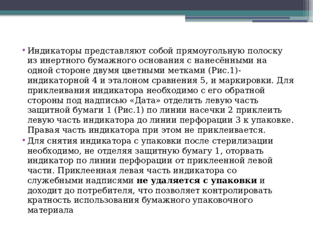 Индикаторы представляют собой прямоугольную полоску из инертного бумажного основания с нанесёнными на одной стороне двумя цветными метками (Рис.1)-индикаторной 4 и эталоном сравнения 5, и маркировки. Для приклеивания индикатора необходимо с его обратной стороны под надписью «Дата» отделить левую часть защитной бумаги 1 (Рис.1) по линии насечки 2 приклеить левую часть индикатора до линии перфорации 3 к упаковке. Правая часть индикатора при этом не приклеивается. Для снятия индикатора с упаковки после стерилизации необходимо, не отделяя защитную бумагу 1, оторвать индикатор по линии перфорации от приклеенной левой части. Приклеенная левая часть индикатора со служебными надписями не удаляется с упаковки и доходит до потребителя, что позволяет контролировать кратность использования бумажного упаковочного материала 