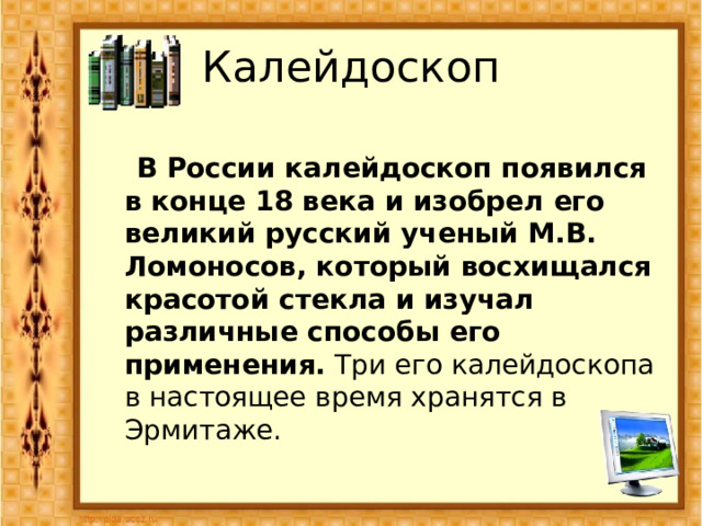 Калейдоскоп   В России калейдоскоп появился в конце 18 века и изобрел его великий русский ученый М.В. Ломоносов, который восхищался красотой стекла и изучал различные способы его применения. Три его калейдоскопа в настоящее время хранятся в Эрмитаже.   