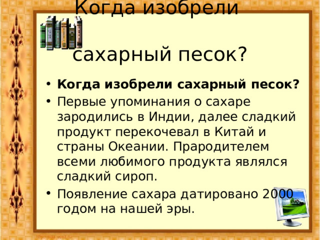  Когда изобрели  сахарный песок?    Когда изобрели сахарный песок? Первые упоминания о сахаре зародились в Индии, далее сладкий продукт перекочевал в Китай и страны Океании. Прародителем всеми любимого продукта являлся сладкий сироп. Появление сахара датировано 2000 годом на нашей эры. 