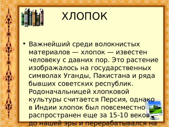 ХЛОПОК Важнейший среди волокнистых материалов — хлопок — известен человеку с давних пор. Это растение изображалось на государственных символах Уганды, Пакистана и ряда бывших советских республик. Родоначальницей хлопковой культуры считается Персия, однако в Индии хлопок был повсеместно распространен еще за 15-10 веков до нашей эры и перерабатывался на волокно. 