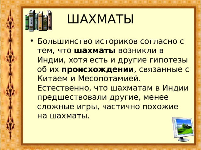 ШАХМАТЫ Большинство историков согласно с тем, что шахматы возникли в Индии, хотя есть и другие гипотезы об их происхождении , связанные с Китаем и Месопотамией. Естественно, что шахматам в Индии предшествовали другие, менее сложные игры, частично похожие на шахматы. 