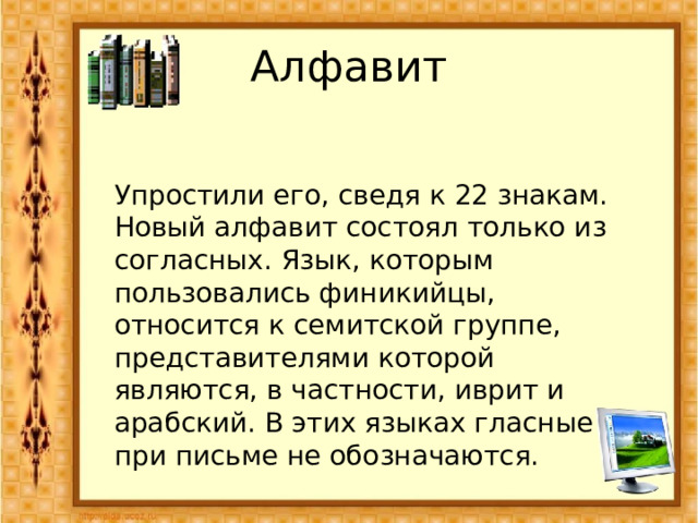 Алфавит Упростили его, сведя к 22 знакам. Новый алфавит состоял только из согласных. Язык, которым пользовались финикийцы, относится к семитской группе, представителями которой являются, в частности, иврит и арабский. В этих языках гласные при письме не обозначаются. 