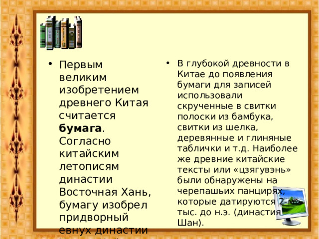 Первым великим изобретением древнего Китая считается бумага . Согласно китайским летописям династии Восточная Хань, бумагу изобрел придворный евнух династии Хань – Цай Лун в 105 г. н.э. В глубокой древности в Китае до появления бумаги для записей использовали скрученные в свитки полоски из бамбука, свитки из шелка, деревянные и глиняные таблички и т.д. Наиболее же древние китайские тексты или «цзягувэнь» были обнаружены на черепашьих панцирях, которые датируются 2-м тыс. до н.э. (династия Шан). 