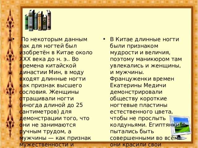   По некоторым данным лак для ногтей был изобретён в Китае около XXX века до н. э.. Во времена китайской династии Мин, в моду входят длинные ногти как признак высшего сословия. Женщины отращивали ногти (иногда длиной до 25 сантиметров) для демонстрации того, что они не занимаются ручным трудом, а мужчины — как признак мужественности и амулет от зла. В Китае длинные ногти были признаком мудрости и величия, поэтому маникюром там увлекались и женщины, и мужчины. Француженки времен Екатерины Медичи демонстрировали обществу короткие ногтевые пластины естественного цвета, чтобы не прослыть колдуньями. Египтянки пытались быть совершенными во всем: они красили свои ноготки зеленой краской, смягчали кожу лица и рук маслами и благовониями. 