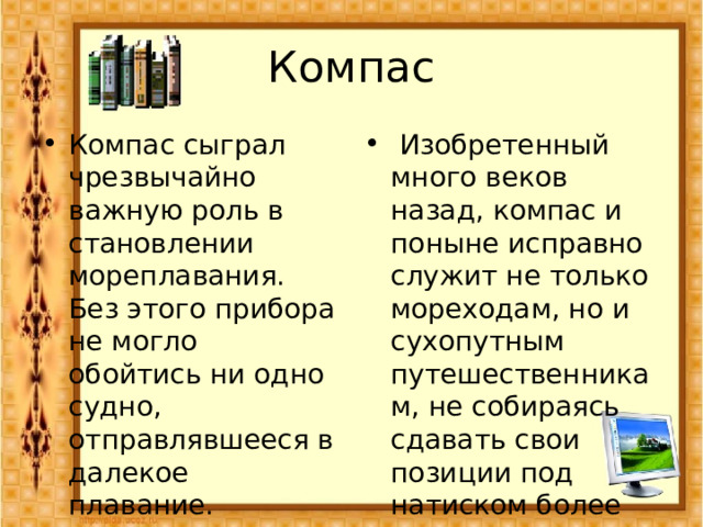 Компас Компас сыграл чрезвычайно важную роль в становлении мореплавания. Без этого прибора не могло обойтись ни одно судно, отправлявшееся в далекое плавание.  Изобретенный много веков назад, компас и поныне исправно служит не только мореходам, но и сухопутным путешественникам, не собираясь сдавать свои позиции под натиском более современных средств навигации.   