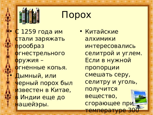 Порох С 1259 года им стали заряжать прообраз огнестрельного оружия – огненные копья. Дымный, или черный порох был известен в Китае, в Индии еще до нашейэры. Китайские алхимики интересовались селитрой и углем. Если в нужной пропорции смешать серу, селитру и уголь, получится вещество, сгорающее при температуре 300 °С и выделяющее тепло. 