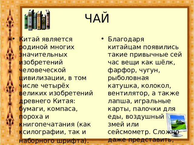 ЧАЙ Китай является родиной многих значительных изобретений человеческой цивилизации, в том числе четырёх великих изобретений древнего Китая: бумаги, компаса, пороха и книгопечатания (как ксилографии, так и наборного шрифта) .  Благодаря китайцам появились такие привычные сейчас вещи как шёлк, фарфор, чугун, рыболовная катушка, колокол, вентилятор, а также лапша, игральные карты, палочки для еды, воздушный змей или сейсмометр. Сложно даже представить, что когда-то человечество обходилось без всего этого. 