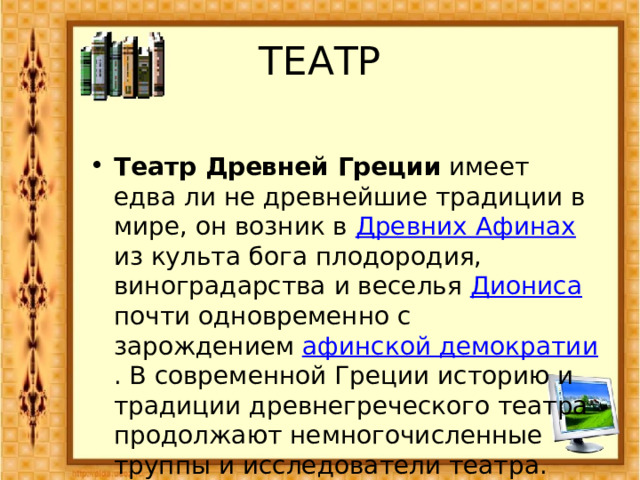 ТЕАТР  Театр Древней Греции имеет едва ли не древнейшие традиции в мире, он возник в Древних Афинах из культа бога плодородия, виноградарства и веселья Диониса почти одновременно с зарождением афинской демократии . В современной Греции историю и традиции древнегреческого театра продолжают немногочисленные труппы и исследователи театра. 