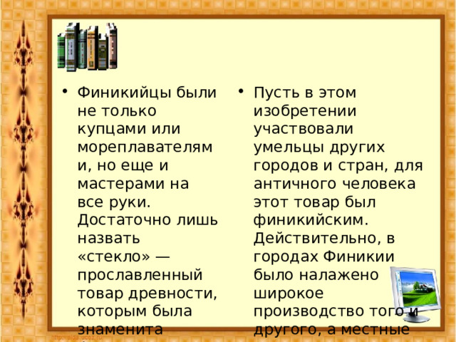 Финикийцы были не только купцами или мореплавателями, но еще и мастерами на все руки. Достаточно лишь назвать «стекло» — прославленный товар древности, которым была знаменита Финикия. Пусть в этом изобретении участвовали умельцы других городов и стран, для античного человека этот товар был финикийским. Действительно, в городах Финикии было налажено широкое производство того и другого, а местные мастера внесли в технологию важные новшества. 