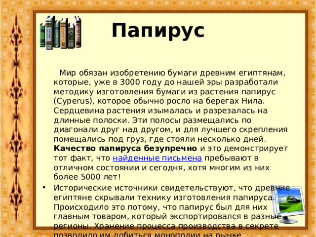 Папирус  Мир обязан изобретению бумаги древним египтянам, которые, уже в 3000 году до нашей эры разработали методику изготовления бумаги из растения папирус (Cyperus), которое обычно росло на берегах Нила. Сердцевина растения изымалась и разрезалась на длинные полоски. Эти полосы размещались по диагонали друг над другом, и для лучшего скрепления помещались под груз, где стояли несколько дней. Качество папируса безупречно и это демонстрирует тот факт, что найденные письмена пребывают в отличном состоянии и сегодня, хотя многим из них более 5000 лет! Исторические источники свидетельствуют, что древние египтяне скрывали технику изготовления папируса. Происходило это потому, что папирус был для них главным товаром, который экспортировался в разные регионы. Хранение процесса производства в секрете позволило им добиться монополии на рынке. 