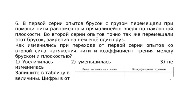6. В первой серии опытов брусок с грузом перемещали при помощи нити равномерно и прямолинейно вверх по наклонной плоскости. Во второй серии опытов точно так же перемещали этот брусок, закрепив на нём ещё один груз. Как изменились при переходе от первой серии опытов ко второй сила натяжения нити и коэффициент трения между бруском и плоскостью? 1) Увеличилась   2) уменьшилась 3) не изменилась Запишите в таблицу выбранные цифры для каждой физической величины. Цифры в ответе могут повторяться. 