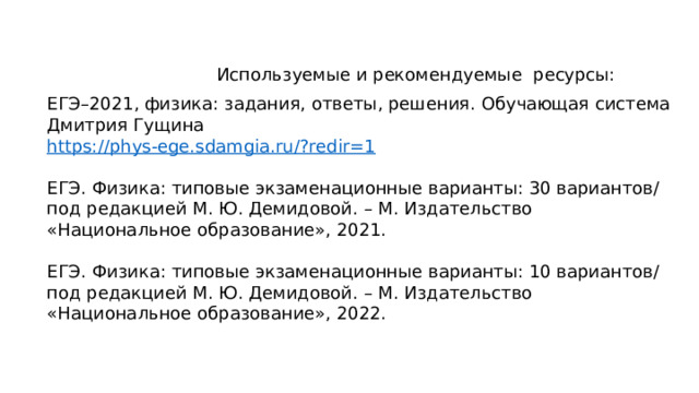 Используемые и рекомендуемые ресурсы: ЕГЭ–2021, физика: задания, ответы, решения. Обучающая система Дмитрия Гущина https://phys-ege.sdamgia.ru/?redir=1 ЕГЭ. Физика: типовые экзаменационные варианты: 30 вариантов/ под редакцией М. Ю. Демидовой. – М. Издательство «Национальное образование», 2021. ЕГЭ. Физика: типовые экзаменационные варианты: 10 вариантов/ под редакцией М. Ю. Демидовой. – М. Издательство «Национальное образование», 2022. 