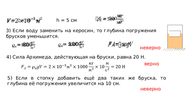   h = 5 см   3) Если воду заменить на керосин, то глубина погружения брусков уменьшится. в = 1000       к = 800 неверно 4) Сила Архимеда, действующая на бруски, равна 20 Н. верно   5) Если в стопку добавить ещё два таких же бруска, то глубина её погружения увеличится на 10 см. неверно 