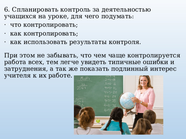 6. Спланировать контроль за деятельностью учащихся на уроке, для чего подумать:   ·  что контролировать;   ·  как контролировать;   ·  как использовать результаты контроля.       При этом не забывать, что чем чаще контролируется работа всех, тем легче увидеть типичные ошибки и затруднения, а так же показать подлинный интерес учителя к их работе.      