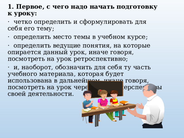 1. Первое, с чего надо начать подготовку к уроку:   ·  четко определить и сформулировать для себя его тему;   ·  определить место темы в учебном курсе;   ·  определить ведущие понятия, на которые опирается данный урок, иначе говоря, посмотреть на урок ретроспективно;   ·  и, наоборот, обозначить для себя ту часть учебного материала, которая будет использована в дальнейшем, иначе говоря, посмотреть на урок через призму перспективы своей деятельности.   