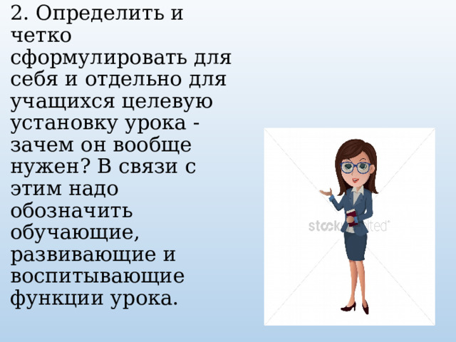 2. Определить и четко сформулировать для себя и отдельно для учащихся целевую установку урока - зачем он вообще нужен? В связи с этим надо обозначить обучающие, развивающие и воспитывающие функции урока.    