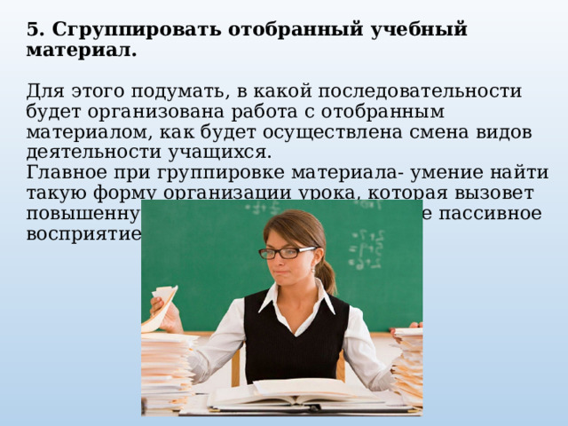 5. Сгруппировать отобранный учебный материал.       Для этого подумать, в какой последовательности будет организована работа с отобранным материалом, как будет осуществлена смена видов деятельности учащихся.    Главное при группировке материала- умение найти такую форму организации урока, которая вызовет повышенную активность учащихся, а не пассивное восприятие нового.   