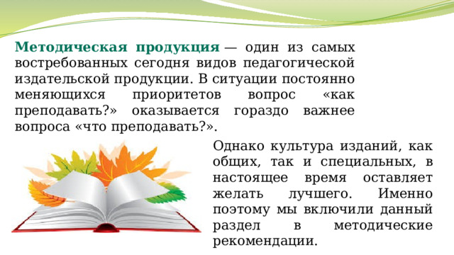 Методическая продукция  — один из самых востребованных сегодня видов педагогической издательской продукции. В ситуации постоянно меняющихся приоритетов вопрос «как преподавать?» оказывается гораздо важнее вопроса «что преподавать?». Однако культура изданий, как общих, так и специальных, в настоящее время оставляет желать лучшего. Именно поэтому мы включили данный раздел в методические рекомендации. 