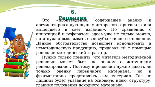 6. Рецензия Это «произведение, содержащее анализ и аргументированную оценку авторского оригинала или вышедшего в свет издания». По сравнению с аннотацией и рефератом, здесь уже не только можно, но и нужно выказывать свое субъективное отношение. Данное обстоятельство позволяет использовать и неметодическую продукцию, придавая ей с помощью рецензии методический характер. Нужно только помнить, что читатель методической рецензии может быть не знаком с источником рецензирования. Поэтому в рецензии нужно давать не только оценку первичного материала, но и фрагментарно представлять сам материал. Так не лишним будет указание на основную идею, структуру, главные положения исходного материала. 