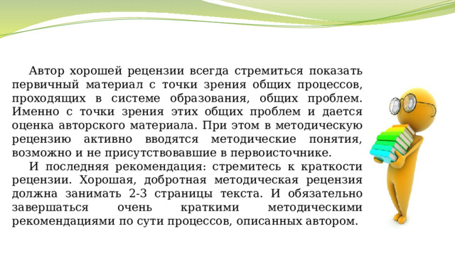 Автор хорошей рецензии всегда стремиться показать первичный материал с точки зрения общих процессов, проходящих в системе образования, общих проблем. Именно с точки зрения этих общих проблем и дается оценка авторского материала. При этом в методическую рецензию активно вводятся методические понятия, возможно и не присутствовавшие в первоисточнике. И последняя рекомендация: стремитесь к краткости рецензии. Хорошая, добротная методическая рецензия должна занимать 2-3 страницы текста. И обязательно завершаться очень краткими методическими рекомендациями по сути процессов, описанных автором. 