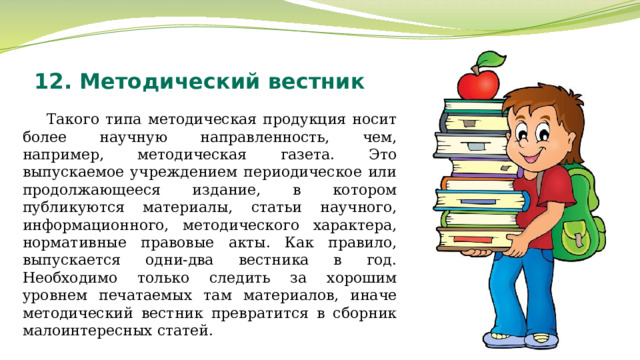 12. Методический вестник Такого типа методическая продукция носит более научную направленность, чем, например, методическая газета. Это выпускаемое учреждением периодическое или продолжающееся издание, в котором публикуются материалы, статьи научного, информационного, методического характера, нормативные правовые акты. Как правило, выпускается одни-два вестника в год. Необходимо только следить за хорошим уровнем печатаемых там материалов, иначе методический вестник превратится в сборник малоинтересных статей. 