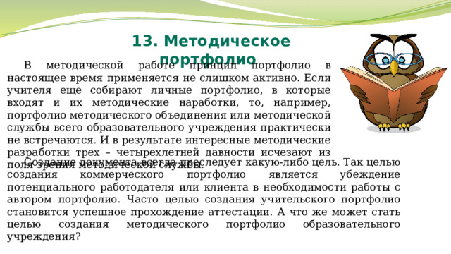 13. Методическое портфолио В методической работе принцип портфолио в настоящее время применяется не слишком активно. Если учителя еще собирают личные портфолио, в которые входят и их методические наработки, то, например, портфолио методического объединения или методической службы всего образовательного учреждения практически не встречаются. И в результате интересные методические разработки трех – четырехлетней давности исчезают из поля зрения методической службы. Создание документа всегда преследует какую-либо цель. Так целью создания коммерческого портфолио является убеждение потенциального работодателя или клиента в необходимости работы с автором портфолио. Часто целью создания учительского портфолио становится успешное прохождение аттестации. А что же может стать целью создания методического портфолио образовательного учреждения? 