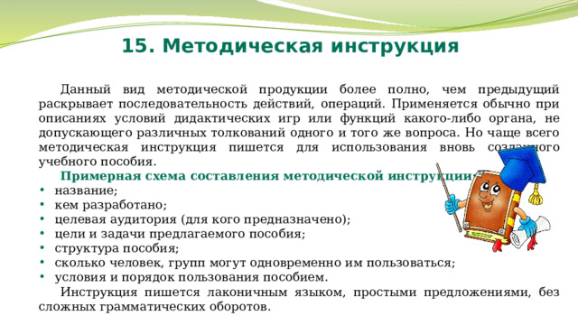 15. Методическая инструкция Данный вид методической продукции более полно, чем предыдущий раскрывает последовательность действий, операций. Применяется обычно при описаниях условий дидактических игр или функций какого-либо органа, не допускающего различных толкований одного и того же вопроса. Но чаще всего методическая инструкция пишется для использования вновь созданного учебного пособия. Примерная схема составления методической инструкции: название; кем разработано; целевая аудитория (для кого предназначено); цели и задачи предлагаемого пособия; структура пособия; сколько человек, групп могут одновременно им пользоваться; условия и порядок пользования пособием. Инструкция пишется лаконичным языком, простыми предложениями, без сложных грамматических оборотов. 