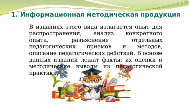 1. Информационная методическая продукция В изданиях этого вида излагается опыт для распространения, анализ конкретного опыта, разъяснение отдельных педагогических приемов и методов, описание педагогических действий. В основе данных изданий лежат факты, их оценки и методические выводы из педагогической практики. 