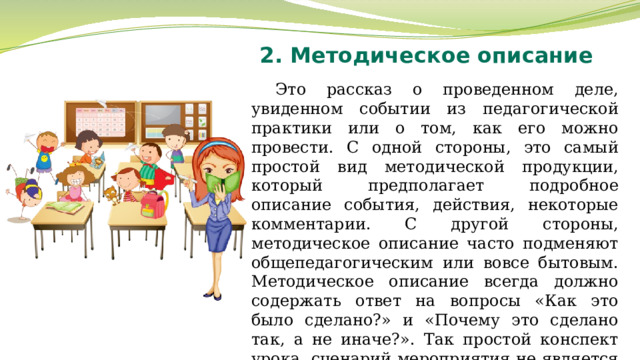 2. Методическое описание Это рассказ о проведенном деле, увиденном событии из педагогической практики или о том, как его можно провести. С одной стороны, это самый простой вид методической продукции, который предполагает подробное описание события, действия, некоторые комментарии. С другой стороны, методическое описание часто подменяют общепедагогическим или вовсе бытовым. Методическое описание всегда должно содержать ответ на вопросы «Как это было сделано?» и «Почему это сделано так, а не иначе?». Так простой конспект урока, сценарий мероприятия не является методическим материалом. 