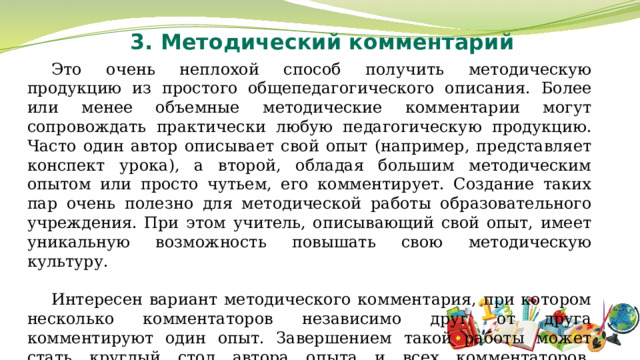 3. Методический комментарий Это очень неплохой способ получить методическую продукцию из простого общепедагогического описания. Более или менее объемные методические комментарии могут сопровождать практически любую педагогическую продукцию. Часто один автор описывает свой опыт (например, представляет конспект урока), а второй, обладая большим методическим опытом или просто чутьем, его комментирует. Создание таких пар очень полезно для методической работы образовательного учреждения. При этом учитель, описывающий свой опыт, имеет уникальную возможность повышать свою методическую культуру. Интересен вариант методического комментария, при котором несколько комментаторов независимо друг от друга комментируют один опыт. Завершением такой работы может стать круглый стол автора опыта и всех комментаторов, материалы которого составят уникальный методический продукт. 