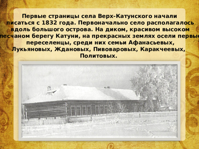 Первые страницы села Верх-Катунского начали  писаться с 1832 года. Первоначально село располагалось  вдоль большого острова. На диком, красивом высоком  песчаном берегу Катуни, на прекрасных  землях осели первые  переселенцы, среди них семьи Афанасьевых, Лукьяновых, Ждановых, Пивоваровых, Каракчеевых, Политовых. 