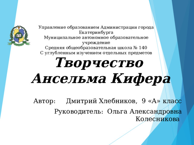 Управление образованием Администрации города Екатеринбурга  Муниципальное автономное образовательное учреждение  Средняя общеобразовательная школа № 140  С углубленным изучением отдельных предметов Творчество  Ансельма Кифера Автор: Дмитрий Хлебников, 9 «А» класс Руководитель: Ольга Александровна Колесникова 