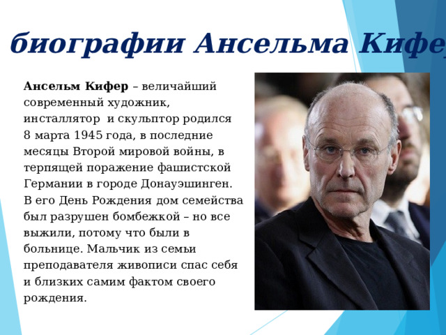 Из биографии Ансельма Кифера Ансельм Кифер – величайший современный художник, инсталлятор и скульптор родился 8 марта 1945 года, в последние месяцы Второй мировой войны, в терпящей поражение фашистской Германии в городе Донауэшинген. В его День Рождения дом семейства был разрушен бомбежкой – но все выжили, потому что были в больнице. Мальчик из семьи преподавателя живописи спас себя и близких самим фактом своего рождения. 