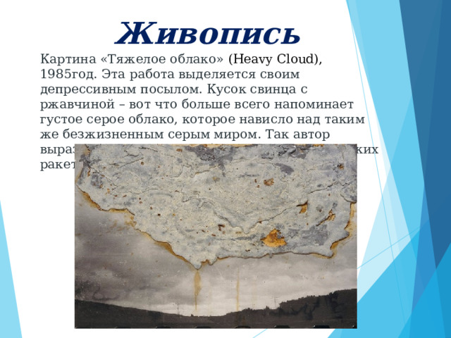     Живопись      Картина «Тяжелое облако» (Heavy Cloud), 1985год. Эта работа выделяется своим депрессивным посылом. Кусок свинца с ржавчиной – вот что больше всего напоминает густое серое облако, которое нависло над таким же безжизненным серым миром. Так автор выразил протест против базирования тактических ракет НАТО на немецкой земле. 