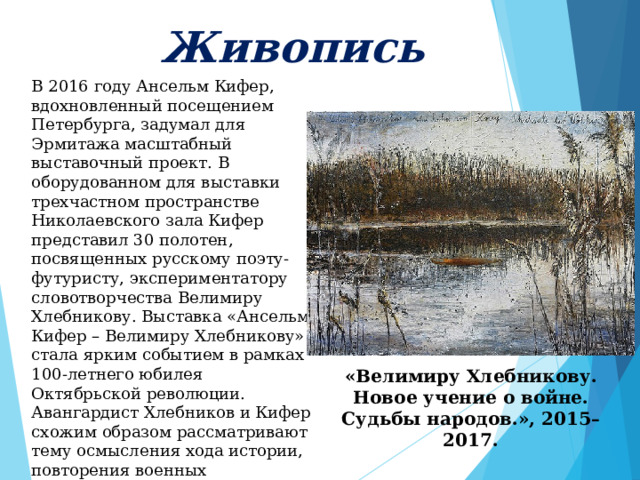     Живопись      В 2016 году Ансельм Кифер, вдохновленный посещением Петербурга, задумал для Эрмитажа масштабный выставочный проект. В оборудованном для выставки трехчастном пространстве Николаевского зала Кифер представил 30 полотен, посвященных русскому поэту-футуристу, экспериментатору словотворчества Велимиру Хлебникову. Выставка «Ансельм Кифер – Велимиру Хлебникову» стала ярким событием в рамках 100-летнего юбилея Октябрьской революции. Авангардист Хлебников и Кифер схожим образом рассматривают тему осмысления хода истории, повторения военных конфликтов и неотвратимых поворотов судьбы, с которыми не в силах справиться человек. «Велимиру Хлебникову. Новое учение о войне. Судьбы народов.», 2015–2017. 