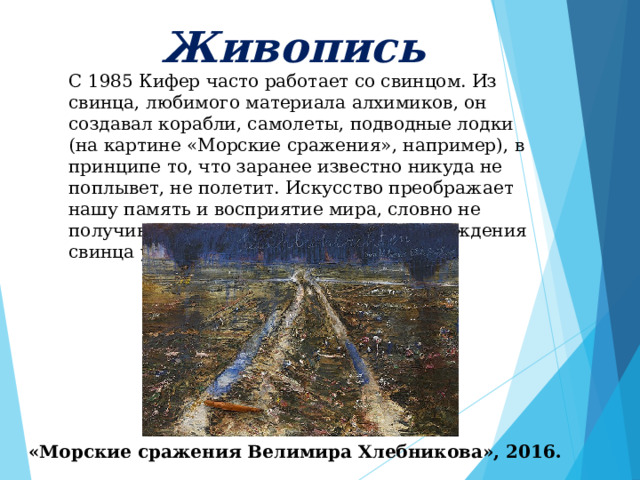     Живопись      С 1985 Кифер часто работает со свинцом. Из свинца, любимого материала алхимиков, он создавал корабли, самолеты, подводные лодки (на картине «Морские сражения», например), в принципе то, что заранее известно никуда не поплывет, не полетит. Искусство преображает нашу память и восприятие мира, словно не получившееся золото в процессе перерождения свинца у алхимиков. «Морские сражения Велимира Хлебникова», 2016. 