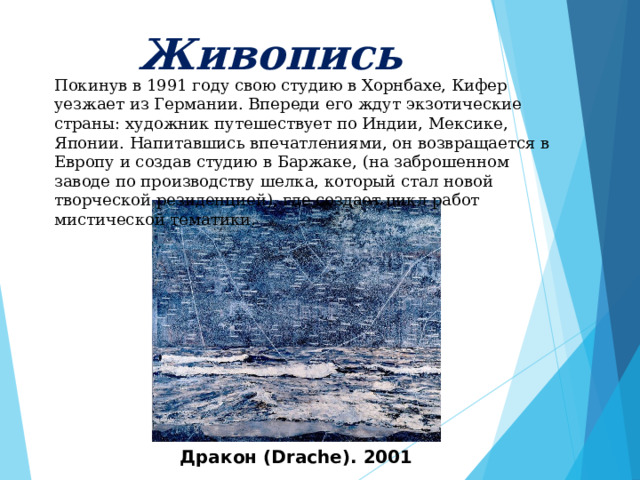     Живопись      Покинув в 1991 году свою студию в Хорнбахе, Кифер уезжает из Германии. Впереди его ждут экзотические страны: художник путешествует по Индии, Мексике, Японии. Напитавшись впечатлениями, он возвращается в Европу и создав студию в Баржаке, (на заброшенном заводе по производству шелка, который стал новой творческой резиденцией), где создает цикл работ мистической тематики. Дракон (Drache). 2001 