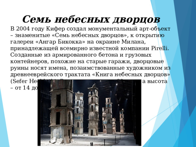 Семь небесных дворцов В 2004 году Кифер создал монументальный арт-объект – знаменитые «Семь небесных дворцов», к открытию галереи «Ангар Бикокка» на окраине Милана, принадлежащей всемирно известной компании Pirelli. Созданные из армированного бетона и грузовых контейнеров, похожие на старые гаражи, дворцовые руины носят имена, позаимствованные художником из древнееврейского трактата «Книга небесных дворцов» (Sefer Hechloth). Вес каждого около 90 тонн, а высота – от 14 до 18 метров. 