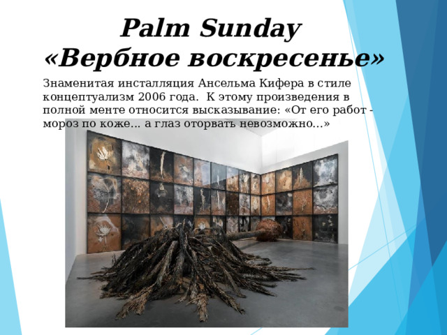Palm Sunday  «Вербное воскресенье» Знаменитая инсталляция Ансельма Кифера в стиле концептуализм 2006 года. К этому произведения в полной менте относится высказывание: «От его работ - мороз по коже... а глаз оторвать невозможно...» 