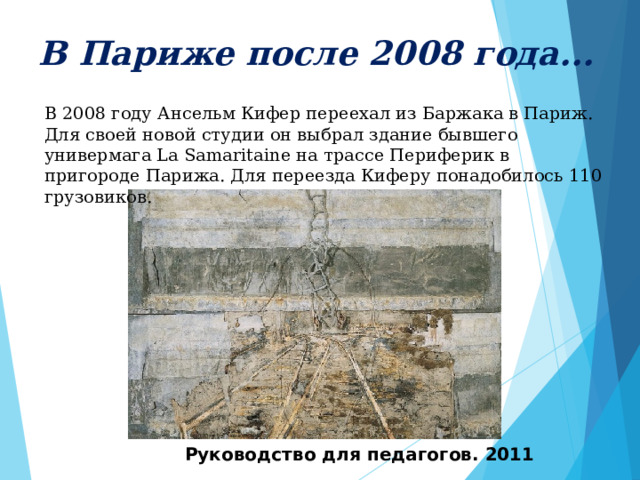     В Париже после 2008 года...     В 2008 году Ансельм Кифер переехал из Баржака в Париж. Для своей новой студии он выбрал здание бывшего универмага La Samaritaine на трассе Периферик в пригороде Парижа. Для переезда Киферу понадобилось 110 грузовиков.   Руководство для педагогов. 2011 