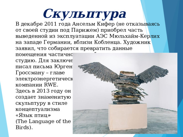     Скульптура      В декабре 2011 года Ансельм Кифер (не отказываясь от своей студии под Парижем) приобрел часть выведенной из эксплуатации АЭС Мюльхайм-Керлих на западе Германии, вблизи Кобленца. Художник заявил, что собирается превратить данные помещения частично в арт-объект, частично в студию. Для заключения подобной сделки Кифер писал письма Юргену Гроссману – главе электроэнергетической компании RWE. Здесь в 2013 году он создает знаменитую скульптуру в стиле концептуализма «Язык птиц » ( The Language of the Birds ). 