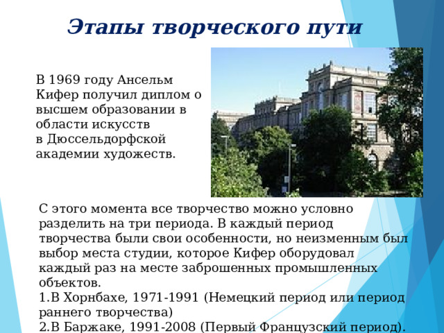 Этапы творческого пути  В 1969 году Ансельм Кифер получил диплом о высшем образовании в области искусств в Дюссельдорфской академии художеств . С этого момента все творчество можно условно разделить на три периода. В каждый период творчества были свои особенности, но неизменным был выбор места студии, которое Кифер оборудовал каждый раз на месте заброшенных промышленных объектов. В Хорнбахе, 1971-1991 (Немецкий период или период раннего творчества) В Баржаке, 1991-2008 (Первый Французский период). В Париже 2008-по настоящее время. 