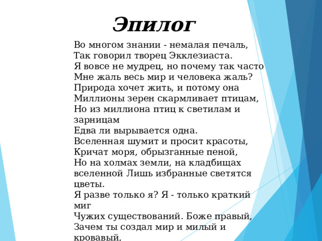  Эпилог   Во многом знании - немалая печаль, Так говорил творец Экклезиаста. Я вовсе не мудрец, но почему так часто Мне жаль весь мир и человека жаль? Природа хочет жить, и потому она Миллионы зерен скармливает птицам, Но из миллиона птиц к светилам и зарницам Едва ли вырывается одна. Вселенная шумит и просит красоты, Кричат моря, обрызганные пеной, Но на холмах земли, на кладбищах вселенной Лишь избранные светятся цветы. Я разве только я? Я - только краткий миг Чужих существований. Боже правый, Зачем ты создал мир и милый и кровавый, И дал мне ум, чтоб я его постиг!   Николай Заболоцкий, 1957 