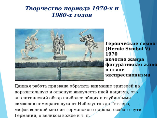 Творчество периода 1970-х и 1980-х годов  Героические символыV (Heroic Symbol V) 1970 полотно жанра фигуративная живопись в стиле экспрессионизм а Данная работа призвана обратить внимание зрителей на поразительную и опасную живучесть идей нацизма, это аналитический обзор наиболее общих и глубинными символов немецкого духа от Нибелунгов до Гитлера, мифов великой миссии германского народа, особого пути Германии, о великом вожде и т. п.  