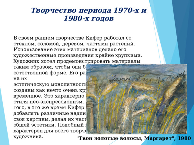 Творчество периода 1970-х и 1980-х годов  В своем раннем творчестве Кифер работал со стеклом, соломой, деревом, частями растений. Использование этих материалов делало его художественные произведения крайне хрупкими. Художник хотел продемонстрировать материалы таким образом, чтобы они были представлены в их естественной форме. Его ранние работы, несмотря на их эстетическую монолитность, созданы как нечто очень хрупкое, временное. Это характерно для стиля нео-экспрессионизм. Кроме того, в это же время Кифер начал добавлять различные надписи на свои картины, делая их частью общей эстетики. Подобный прием характерен для всего творчества художника.  