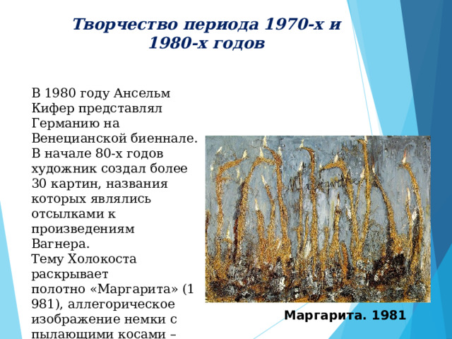 Творчество периода 1970-х и 1980-х годов  В 1980 году Ансельм Кифер представлял Германию на Венецианской биеннале. В начале 80-х годов художник создал более 30 картин, названия которых являлись отсылками к произведениям Вагнера.  Тему Холокоста раскрывает полотно «Маргарита» (1981), аллегорическое изображение немки с пылающими косами – картина написана под впечатлением от стихотворения Пауля Целана «Фуга смерти» (1947). Маргарита. 1981 